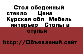 Стол обеденный  стекло   › Цена ­ 5 000 - Курская обл. Мебель, интерьер » Столы и стулья   